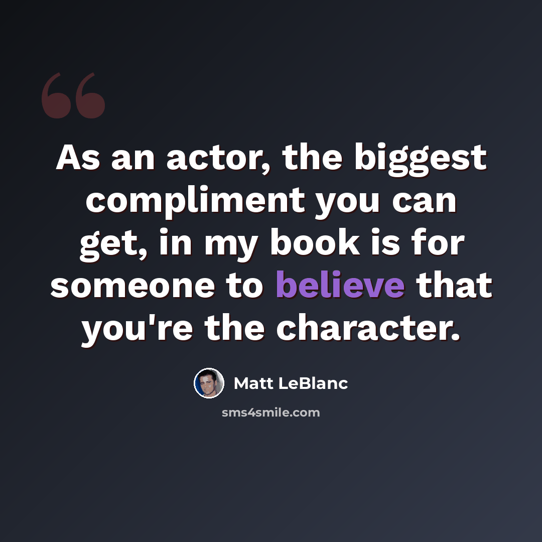 “As an actor, the biggest compliment you can get, in my book is for someone to believe that you're the character.” quote by Matt LeBlanc