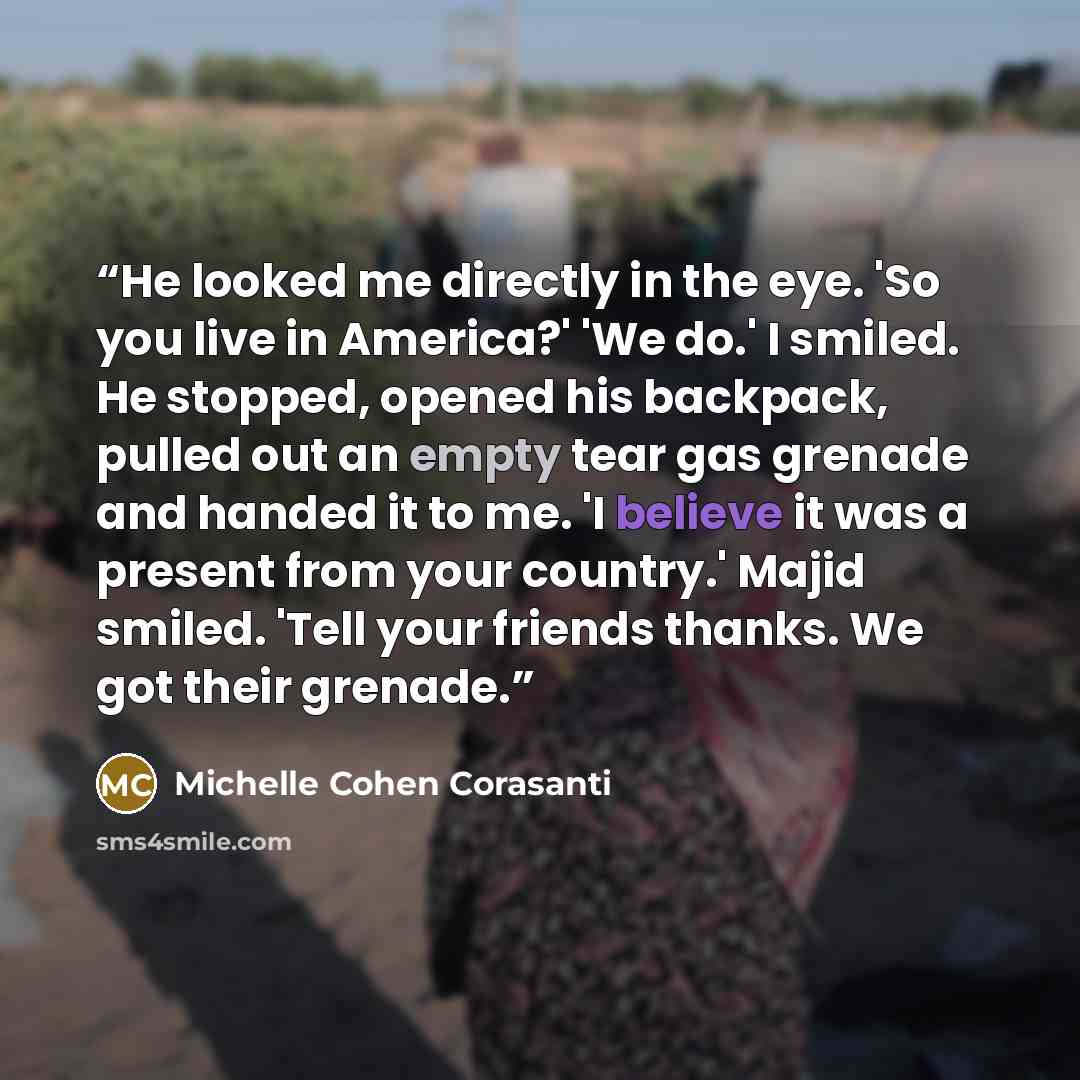 “He looked me directly in the eye. 'So you live in America?' 'We do.' I smiled. He stopped, opened his backpack, pulled out an empty tear gas grenade and handed it to me. 'I believe it was a present from your country.' Majid smiled. 'Tell your friends thanks. We got their grenade.” quote by Michelle Cohen Corasanti