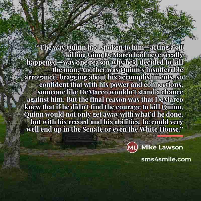 “The way Quinn had spoken to him—acting as if killing Gino DeMarco had never really happened—was one reason why he’d decided to kill the man. Another was Quinn’s insufferable arrogance, bragging about his accomplishments, so confident that with his power and connections, someone like DeMarco…” quote by Mike Lawson