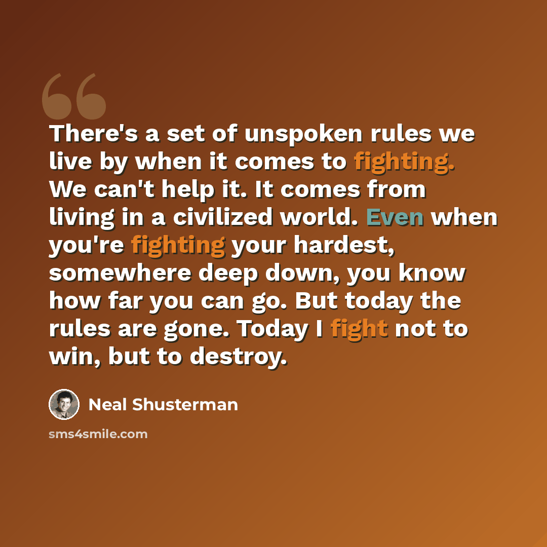 “There's a set of unspoken rules we live by when it comes to fighting. We can't help it. It comes from living in a civilized world. Even when you're fighting your hardest, somewhere deep down, you know how far you can go. But today the rules are gone. Today I fight not to win, but to destroy.” quote by Neal Shusterman