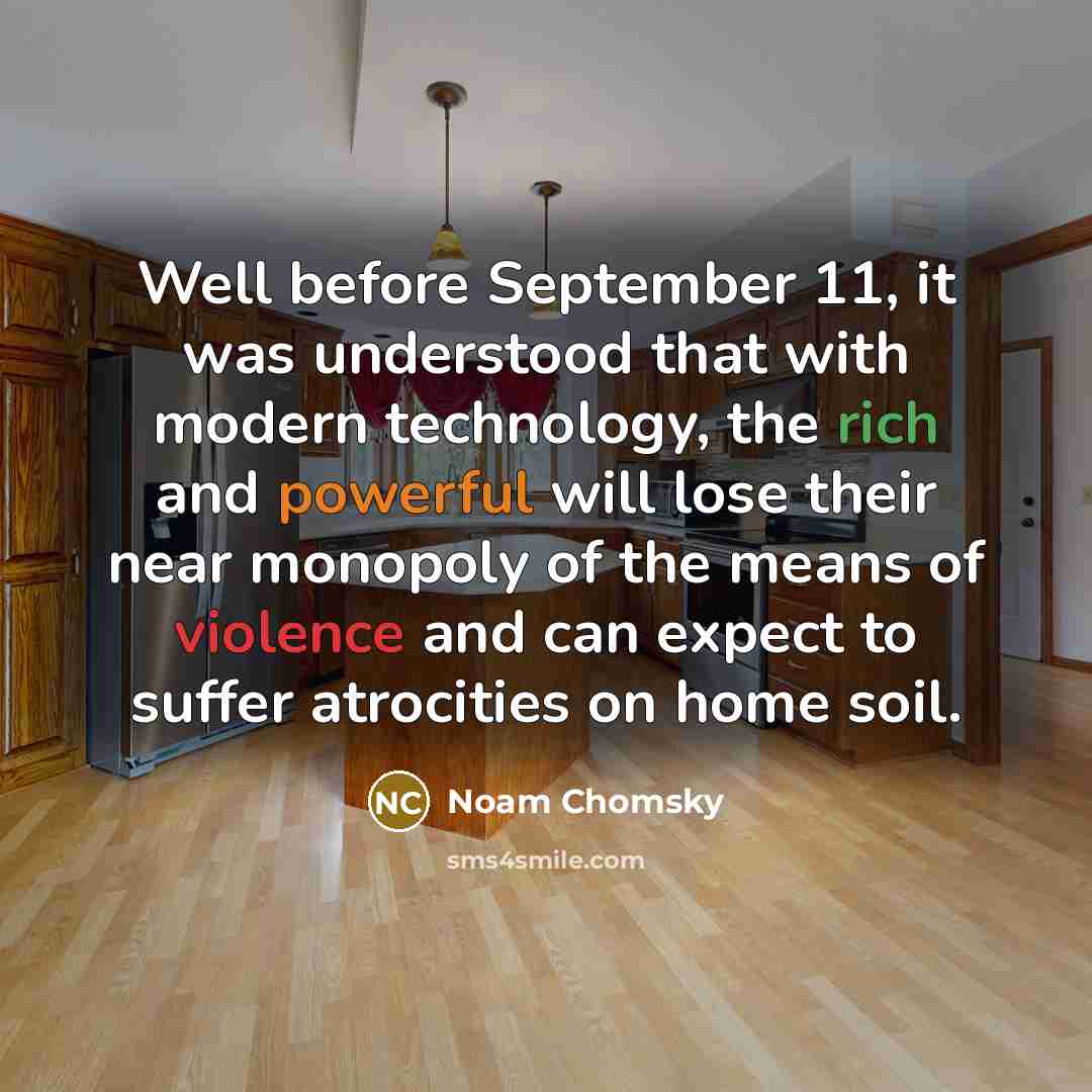 “Well before September 11, it was understood that with modern technology, the rich and powerful will lose their near monopoly of the means of violence and can expect to suffer atrocities on home soil.” quote by Noam Chomsky