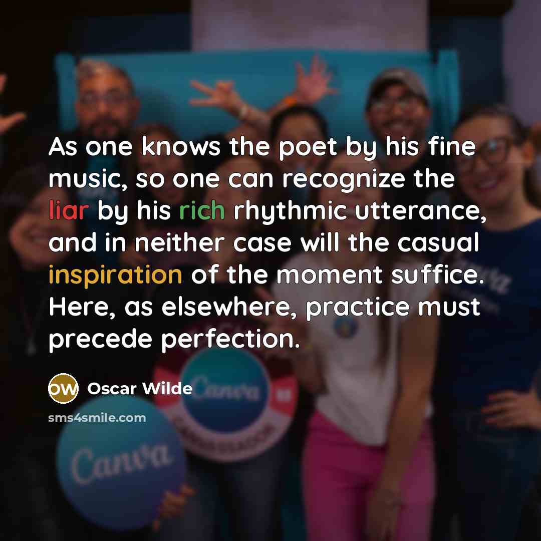 “As one knows the poet by his fine music, so one can recognize the liar by his rich rhythmic utterance, and in neither case will the casual inspiration of the moment suffice. Here, as elsewhere, practice must precede perfection.” quote by Oscar Wilde