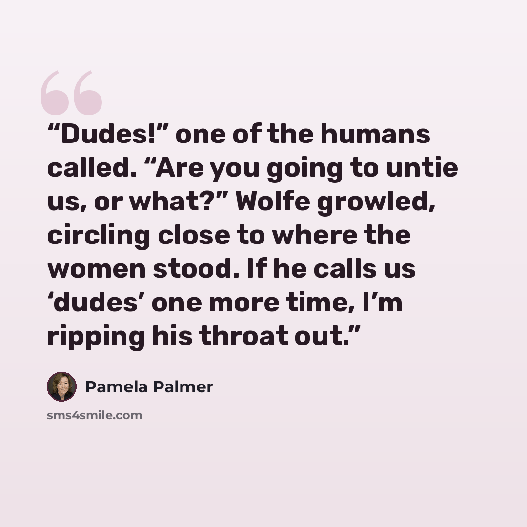 “Dudes!” one of the humans called. “Are you going to untie us, or what?” Wolfe growled, circling close to where the women stood. If he calls us ‘dudes’ one more time, I’m ripping his throat out.” quote by Pamela Palmer