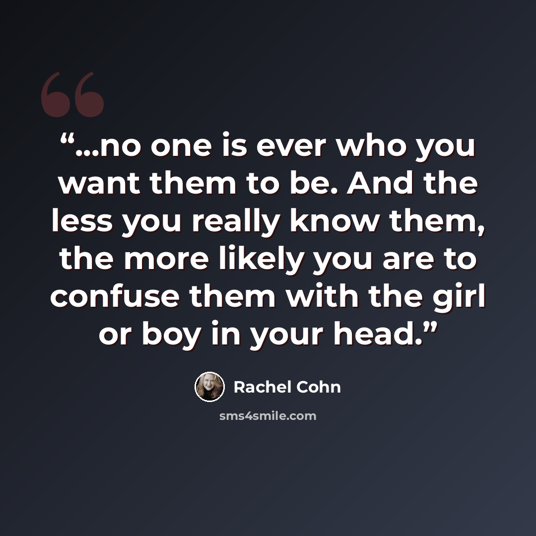 “...no one is ever who you want them to be. And the less you really know them, the more likely you are to confuse them with the girl or boy in your head.” quote by Rachel Cohn