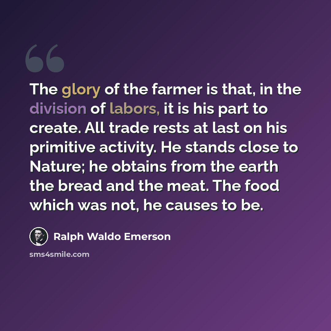 “The glory of the farmer is that, in the division of labors, it is his part to create. All trade rests at last on his primitive activity. He stands close to Nature; he obtains from the earth the bread and the meat. The food which was not, he causes to be.” quote by Ralph Waldo Emerson