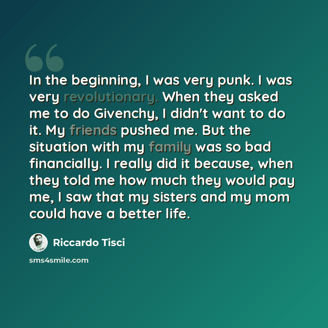 “In the beginning, I was very punk. I was very revolutionary. When they asked me to do Givenchy, I didn't want to do it. My friends pushed me. But the situation with my family was so bad financially. I really did it because, when they told me how much they would pay me, I saw that my sisters and my…” quote by Riccardo Tisci