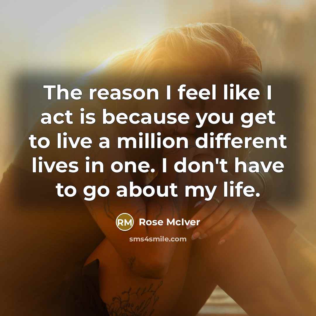 “The reason I feel like I act is because you get to live a million different lives in one. I don't have to go about my life.” quote by Rose McIver