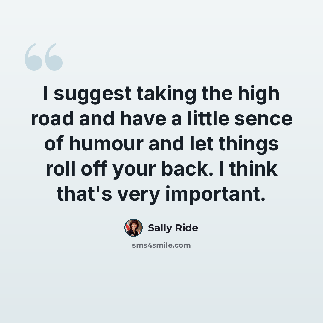 “I suggest taking the high road and have a little sence of humour and let things roll off your back. I think that's very important.” quote by Sally Ride