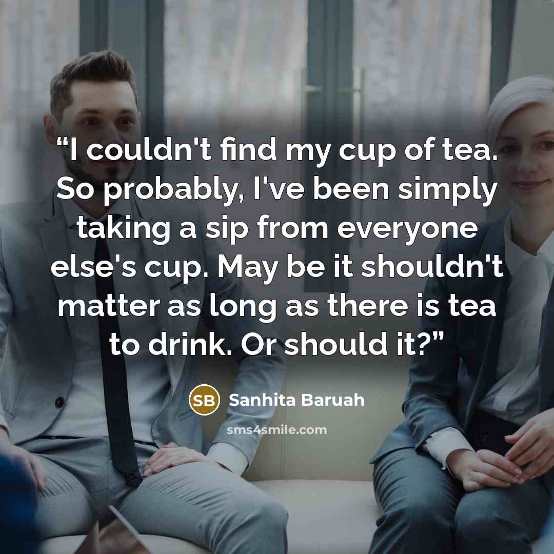 “I couldn't find my cup of tea. So probably, I've been simply taking a sip from everyone else's cup. May be it shouldn't matter as long as there is tea to drink. Or should it?” quote by Sanhita Baruah