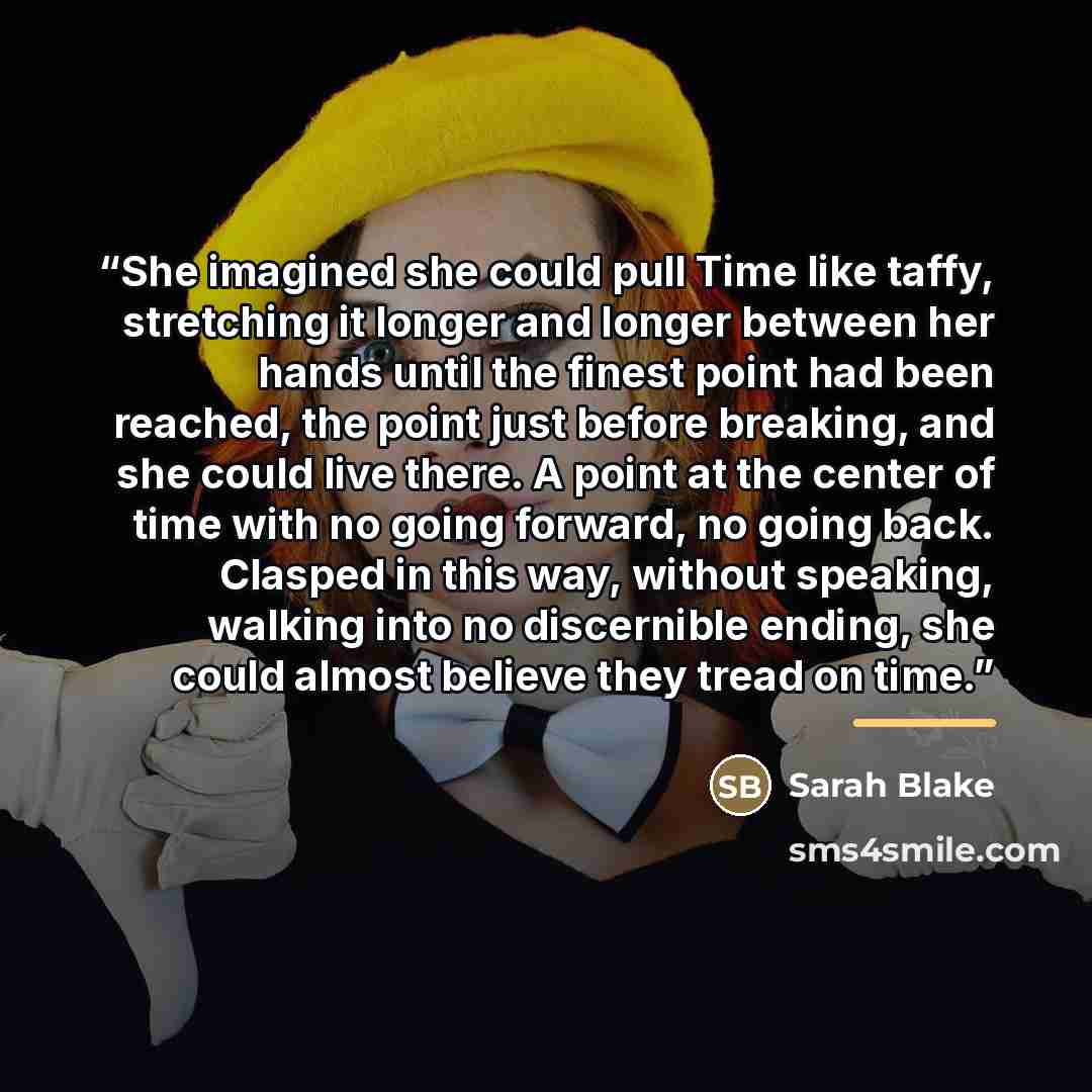 “She imagined she could pull Time like taffy, stretching it longer and longer between her hands until the finest point had been reached, the point just before breaking, and she could live there. A point at the center of time with no going forward, no going back. Clasped in this way, without…” quote by Sarah Blake