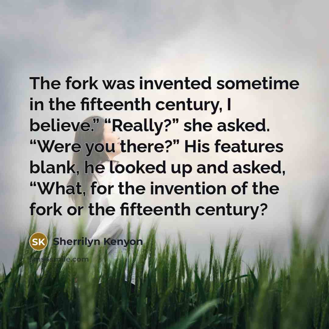 “The fork was invented sometime in the fifteenth century, I believe.” “Really?” she asked. “Were you there?” His features blank, he looked up and asked, “What, for the invention of the fork or the fifteenth century?” quote by Sherrilyn Kenyon
