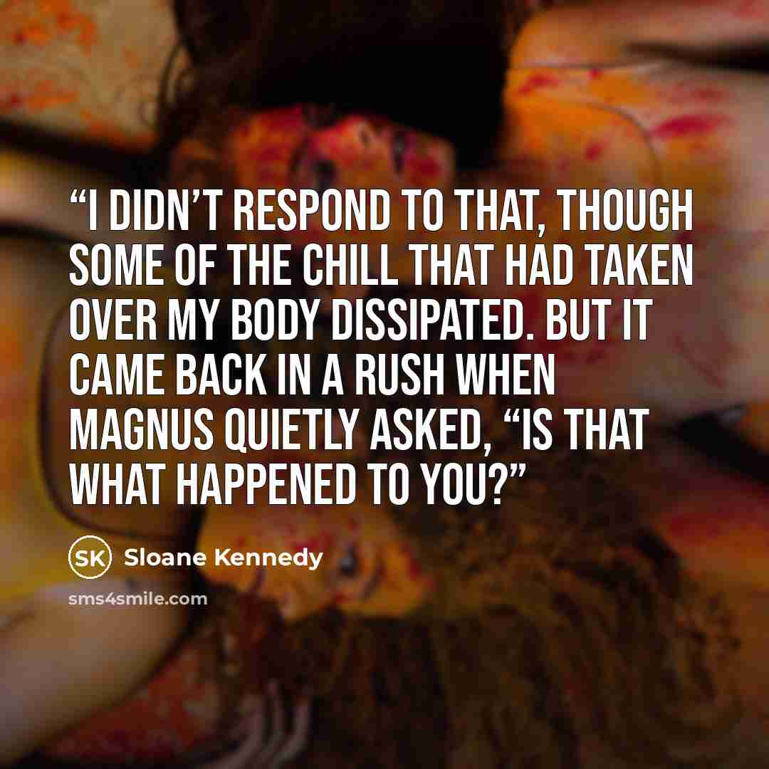 “I didn’t respond to that, though some of the chill that had taken over my body dissipated. But it came back in a rush when Magnus quietly asked, “Is that what happened to you?” quote by Sloane Kennedy