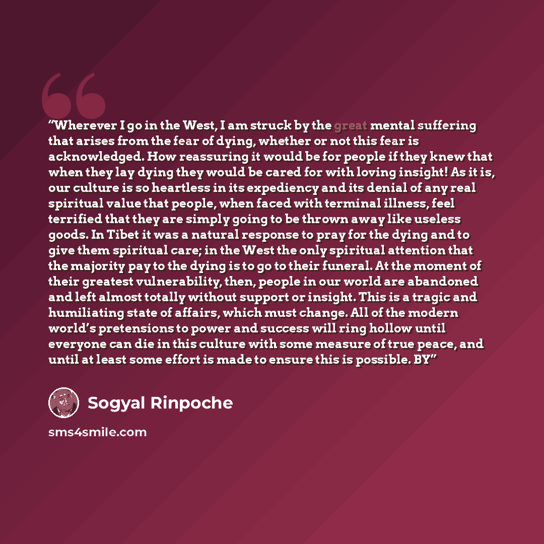 “Wherever I go in the West, I am struck by the great mental suffering that arises from the fear of dying, whether or not this fear is acknowledged. How reassuring it would be for people if they knew that when they lay dying they would be cared for with loving insight! As it is, our culture is so…” quote by Sogyal Rinpoche
