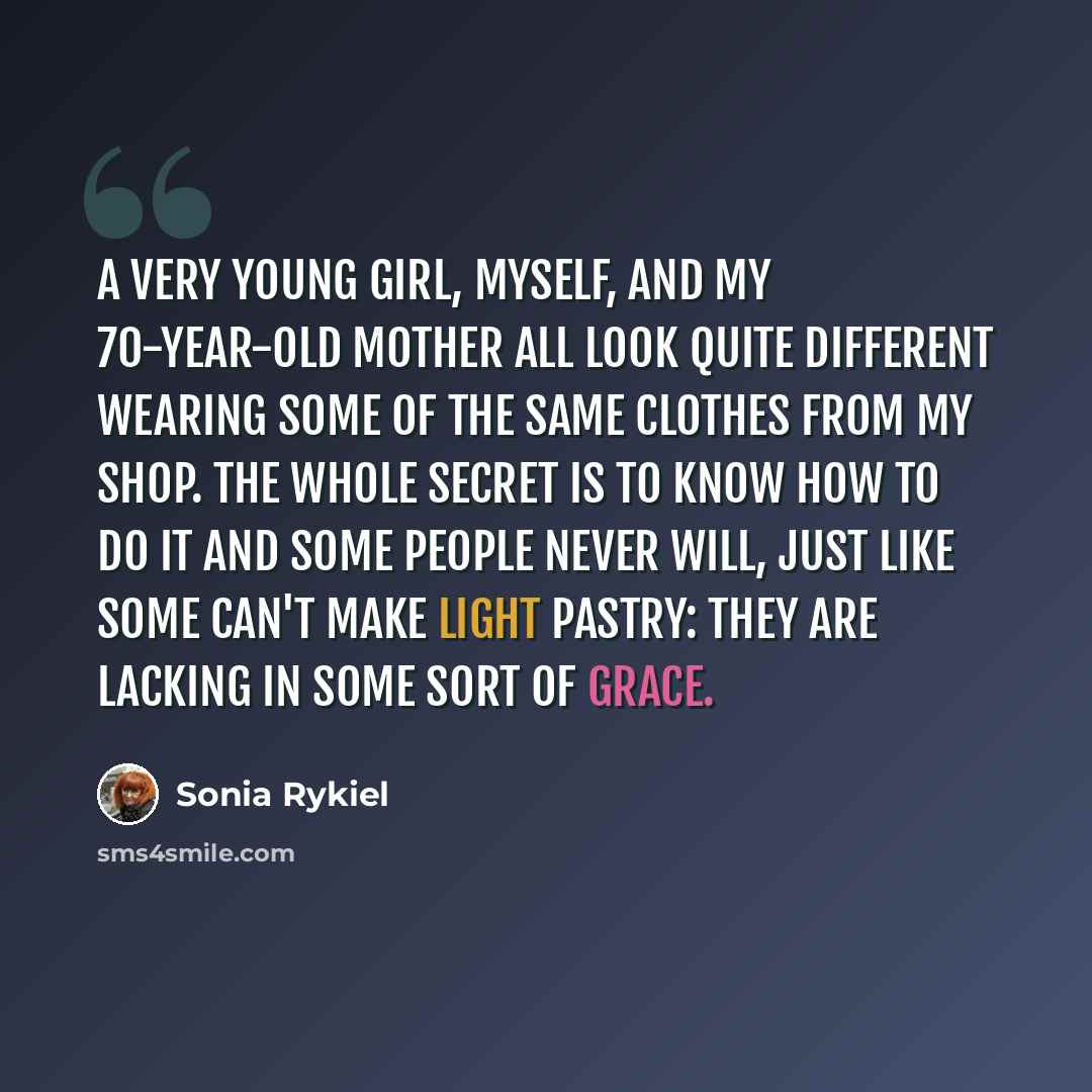 “A very young girl, myself, and my 70-year-old mother all look quite different wearing some of the same clothes from my shop. The whole secret is to know how to do it and some people never will, just like some can't make light pastry: they are lacking in some sort of grace.” quote by Sonia Rykiel