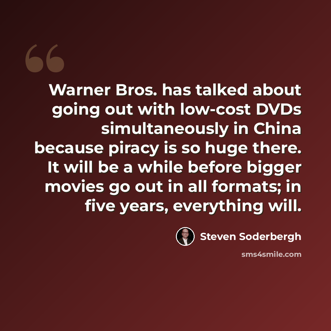 “Warner Bros. has talked about going out with low-cost DVDs simultaneously in China because piracy is so huge there. It will be a while before bigger movies go out in all formats; in five years, everything will.” quote by Steven Soderbergh