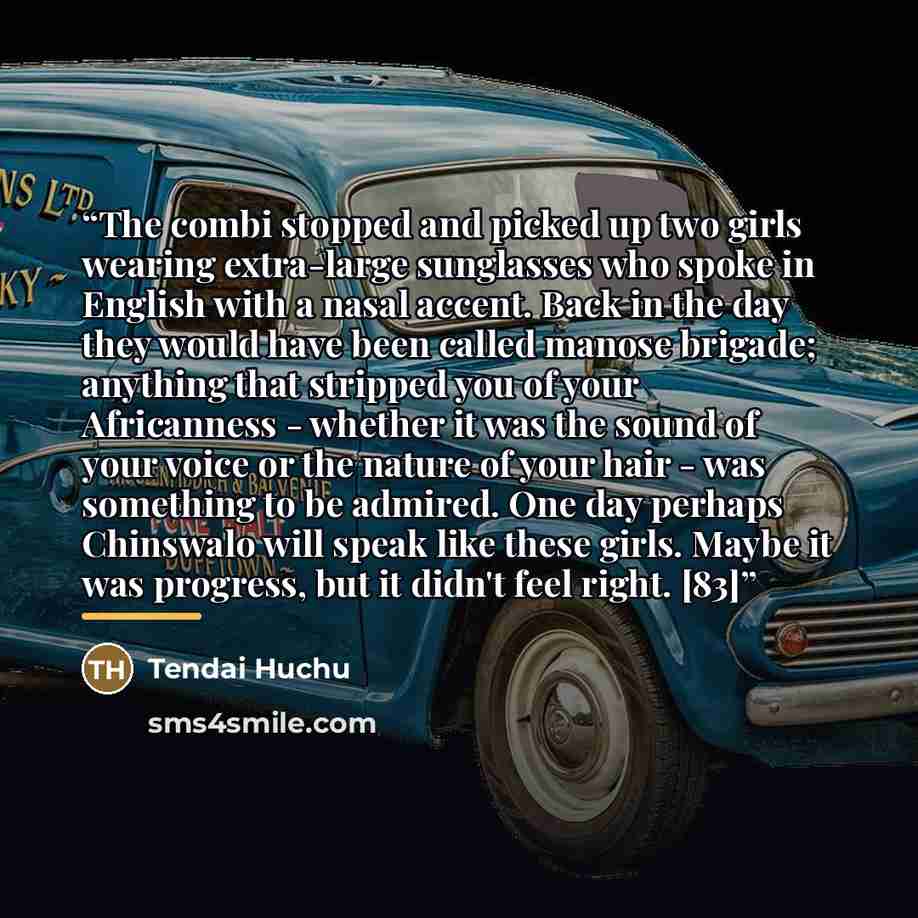 “The combi stopped and picked up two girls wearing extra-large sunglasses who spoke in English with a nasal accent. Back in the day they would have been called manose brigade; anything that stripped you of your Africanness - whether it was the sound of your voice or the nature of your hair - was…” quote by Tendai Huchu