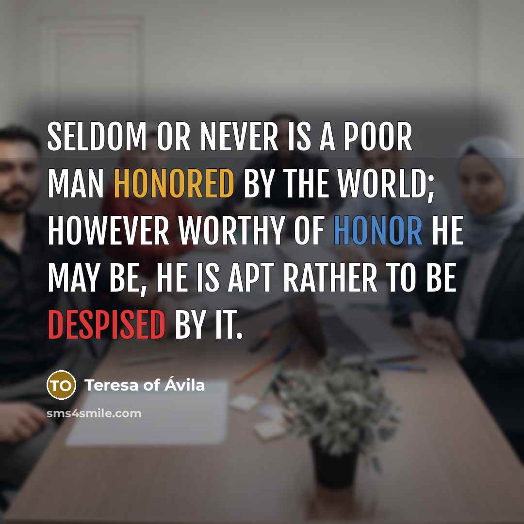 “Seldom or never is a poor man honored by the world; however worthy of honor he may be, he is apt rather to be despised by it.” quote by Teresa of Avila