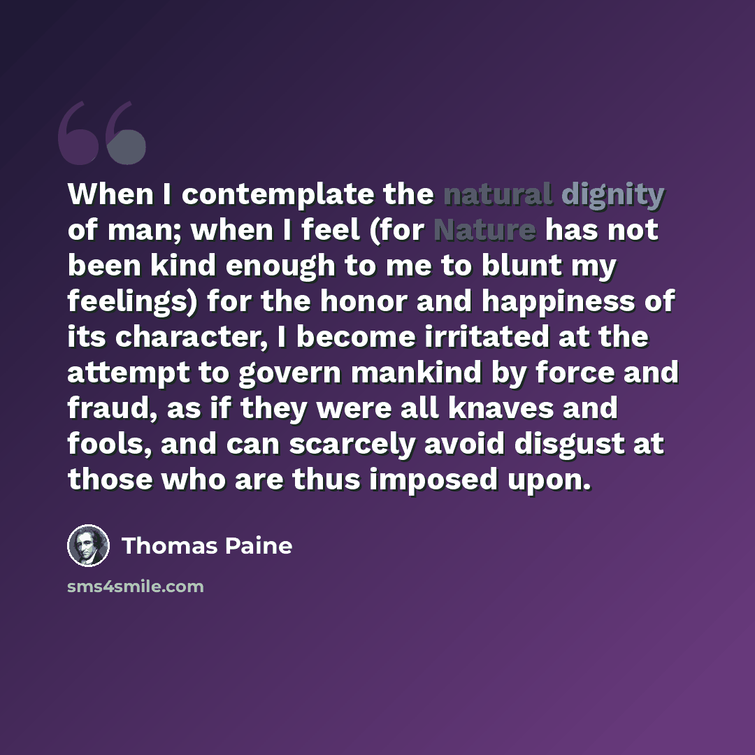 “When I contemplate the natural dignity of man; when I feel (for Nature has not been kind enough to me to blunt my feelings) for the honor and happiness of its character, I become irritated at the attempt to govern mankind by force and fraud, as if they were all knaves and fools, and can scarcely…” quote by Thomas Paine