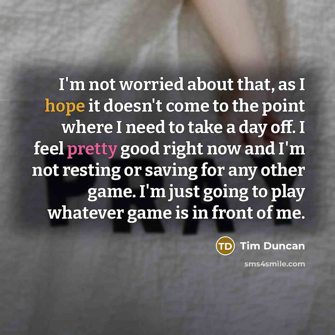 “I'm not worried about that, as I hope it doesn't come to the point where I need to take a day off. I feel pretty good right now and I'm not resting or saving for any other game. I'm just going to play whatever game is in front of me.” quote by Tim Duncan