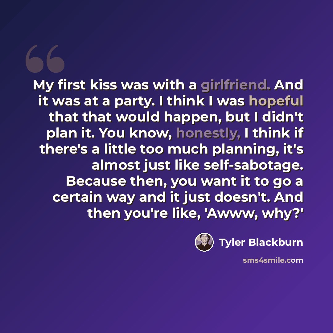 “My first kiss was with a girlfriend. And it was at a party. I think I was hopeful that that would happen, but I didn't plan it. You know, honestly, I think if there's a little too much planning, it's almost just like self-sabotage. Because then, you want it to go a certain way and it just doesn't…” quote by Tyler Blackburn