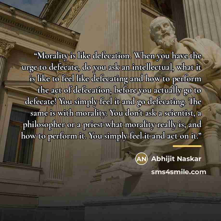 “Morality is like defecation. When you have the urge to defecate, do you ask an intellectual, what it is like to feel like defecating and how to perform the act of defecation, before you actually go to defecate! You simply feel it and go defecating. The same is with morality. You don't ask a…” quote by Abhijit Naskar