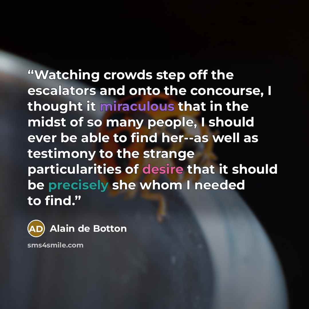 “Watching crowds step off the escalators and onto the concourse, I thought it miraculous that in the midst of so many people, I should ever be able to find her--as well as testimony to the strange particularities of desire that it should be precisely she whom I needed to find.” quote by Alain de Botton