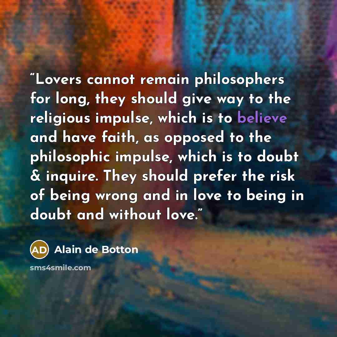 “Lovers cannot remain philosophers for long, they should give way to the religious impulse, which is to believe and have faith, as opposed to the philosophic impulse, which is to doubt & inquire. They should prefer the risk of being wrong and in love to being in doubt and without love.” quote by Alain de Botton