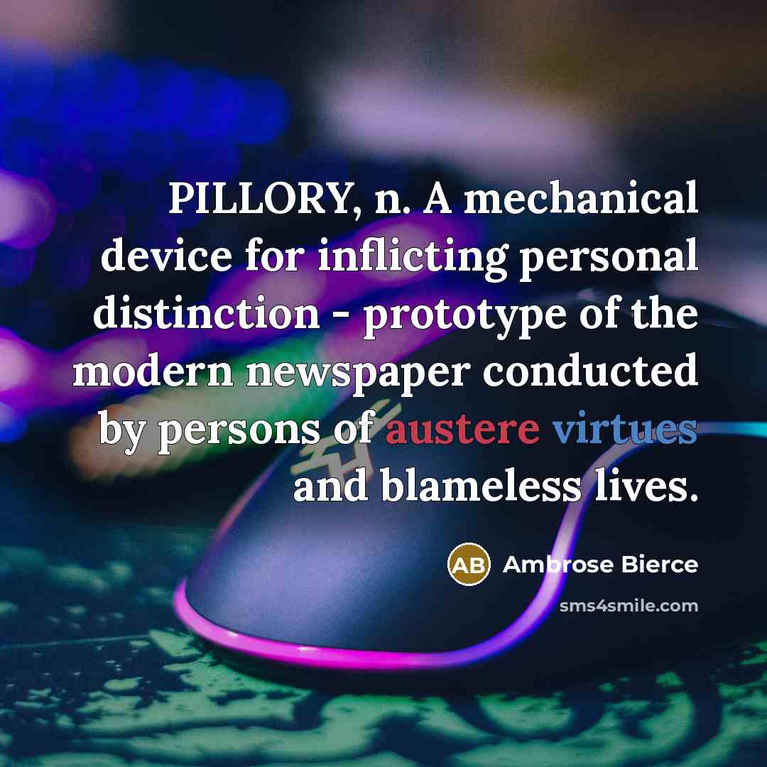 “PILLORY, n. A mechanical device for inflicting personal distinction - prototype of the modern newspaper conducted by persons of austere virtues and blameless lives.” quote by Ambrose Bierce