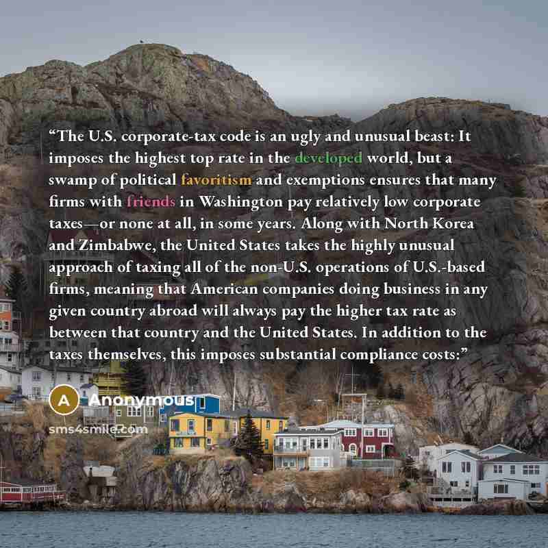 “The U.S. corporate-tax code is an ugly and unusual beast: It imposes the highest top rate in the developed world, but a swamp of political favoritism and exemptions ensures that many firms with friends in Washington pay relatively low corporate taxes—or none at all, in some years. Along with North…” quote by Anonymous