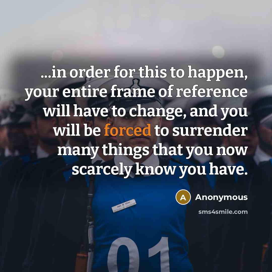 “...in order for this to happen, your entire frame of reference will have to change, and you will be forced to surrender many things that you now scarcely know you have.” quote by Anonymous