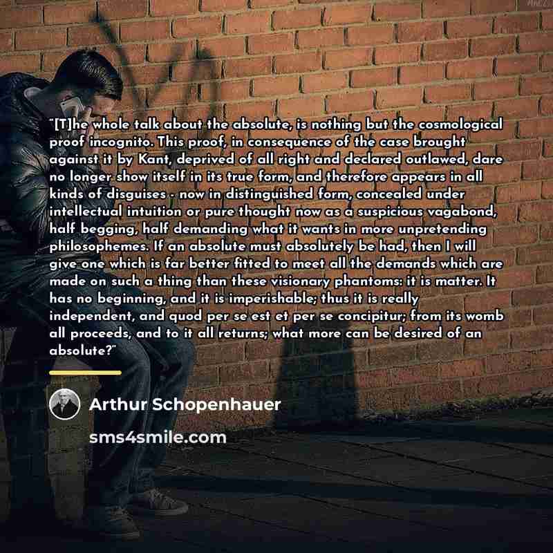 “[T]he whole talk about the absolute, is nothing but the cosmological proof incognito. This proof, in consequence of the case brought against it by Kant, deprived of all right and declared outlawed, dare no longer show itself in its true form, and therefore appears in all kinds of disguises - now…” quote by Arthur Schopenhauer
