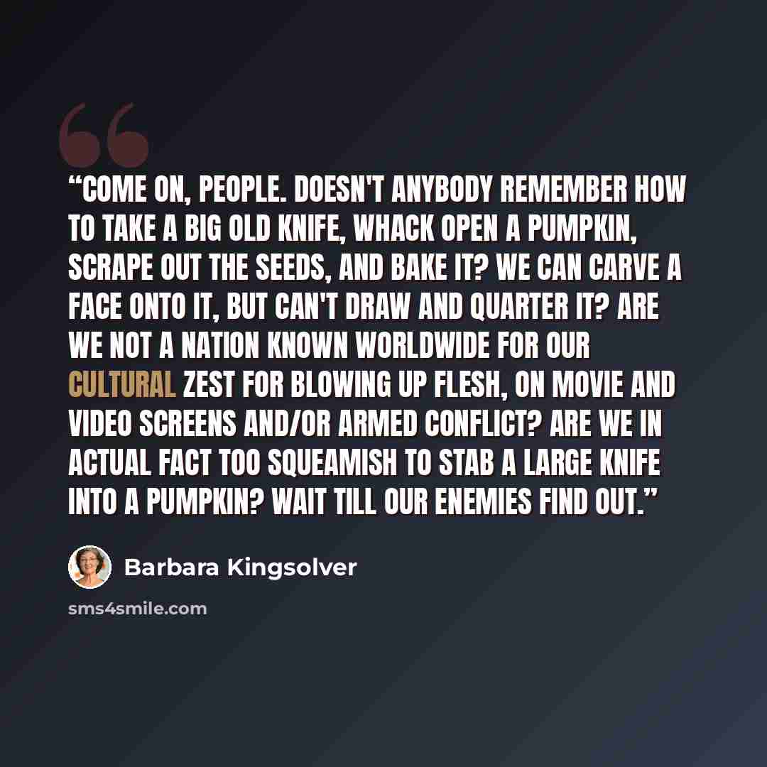 “Come on, people. Doesn't anybody remember how to take a big old knife, whack open a pumpkin, scrape out the seeds, and bake it? We can carve a face onto it, but can't draw and quarter it? Are we not a nation known worldwide for our cultural zest for blowing up flesh, on movie and video screens…” quote by Barbara Kingsolver