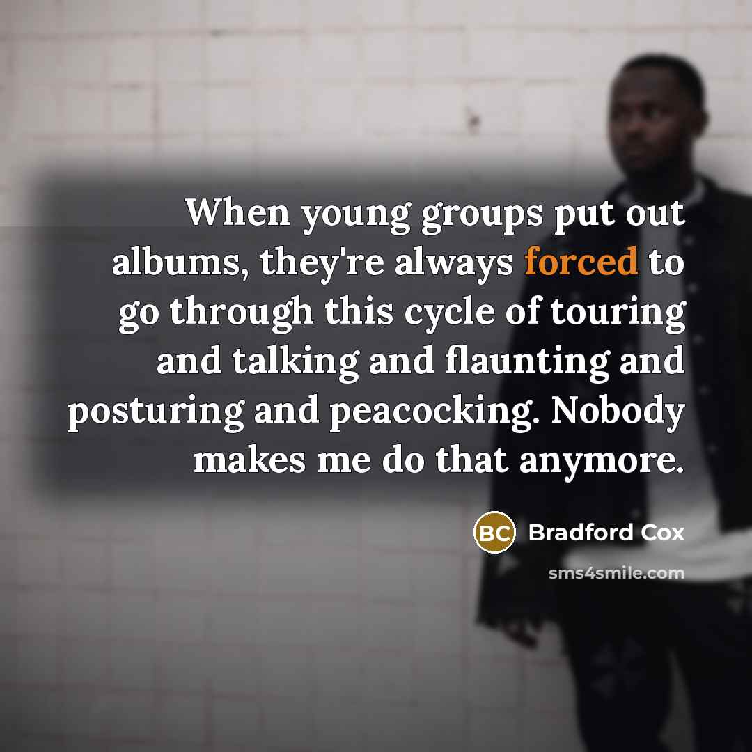 “When young groups put out albums, they're always forced to go through this cycle of touring and talking and flaunting and posturing and peacocking. Nobody makes me do that anymore.” quote by Bradford Cox