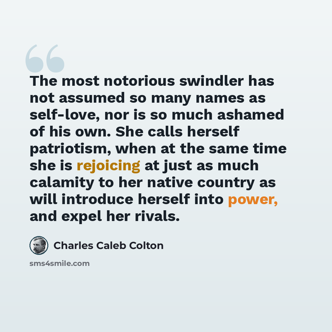 “The most notorious swindler has not assumed so many names as self-love, nor is so much ashamed of his own. She calls herself patriotism, when at the same time she is rejoicing at just as much calamity to her native country as will introduce herself into power, and expel her rivals.” quote by Charles Caleb Colton