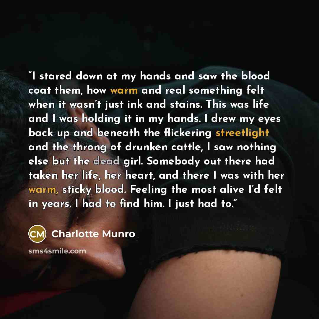“I stared down at my hands and saw the blood coat them, how warm and real something felt when it wasn’t just ink and stains. This was life and I was holding it in my hands. I drew my eyes back up and beneath the flickering streetlight and the throng of drunken cattle, I saw nothing else but the…” quote by Charlotte Munro