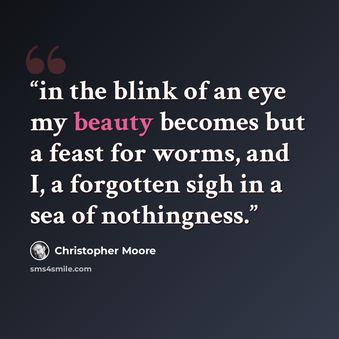 “in the blink of an eye my beauty becomes but a feast for worms, and I, a forgotten sigh in a sea of nothingness.” quote by Christopher Moore
