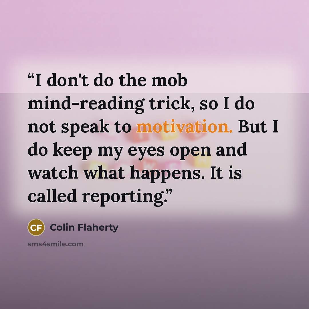 “I don't do the mob mind-reading trick, so I do not speak to motivation. But I do keep my eyes open and watch what happens. It is called reporting.” quote by Colin Flaherty