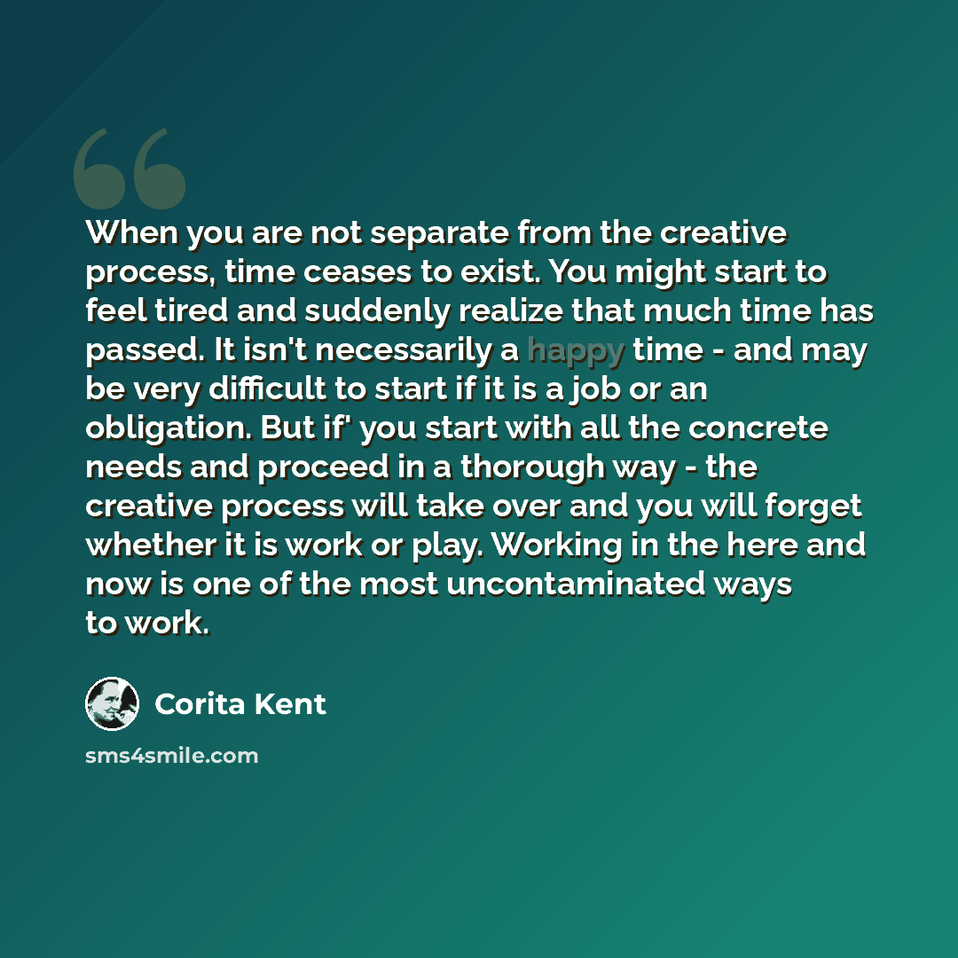 “When you are not separate from the creative process, time ceases to exist. You might start to feel tired and suddenly realize that much time has passed. It isn't necessarily a happy time - and may be very difficult to start if it is a job or an obligation. But if' you start with all the concrete…” quote by Corita Kent