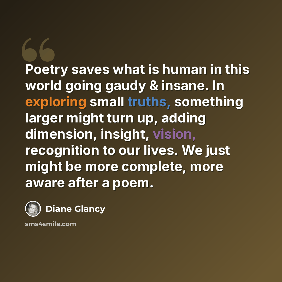 “Poetry saves what is human in this world going gaudy & insane. In exploring small truths, something larger might turn up, adding dimension, insight, vision, recognition to our lives. We just might be more complete, more aware after a poem.” quote by Diane Glancy