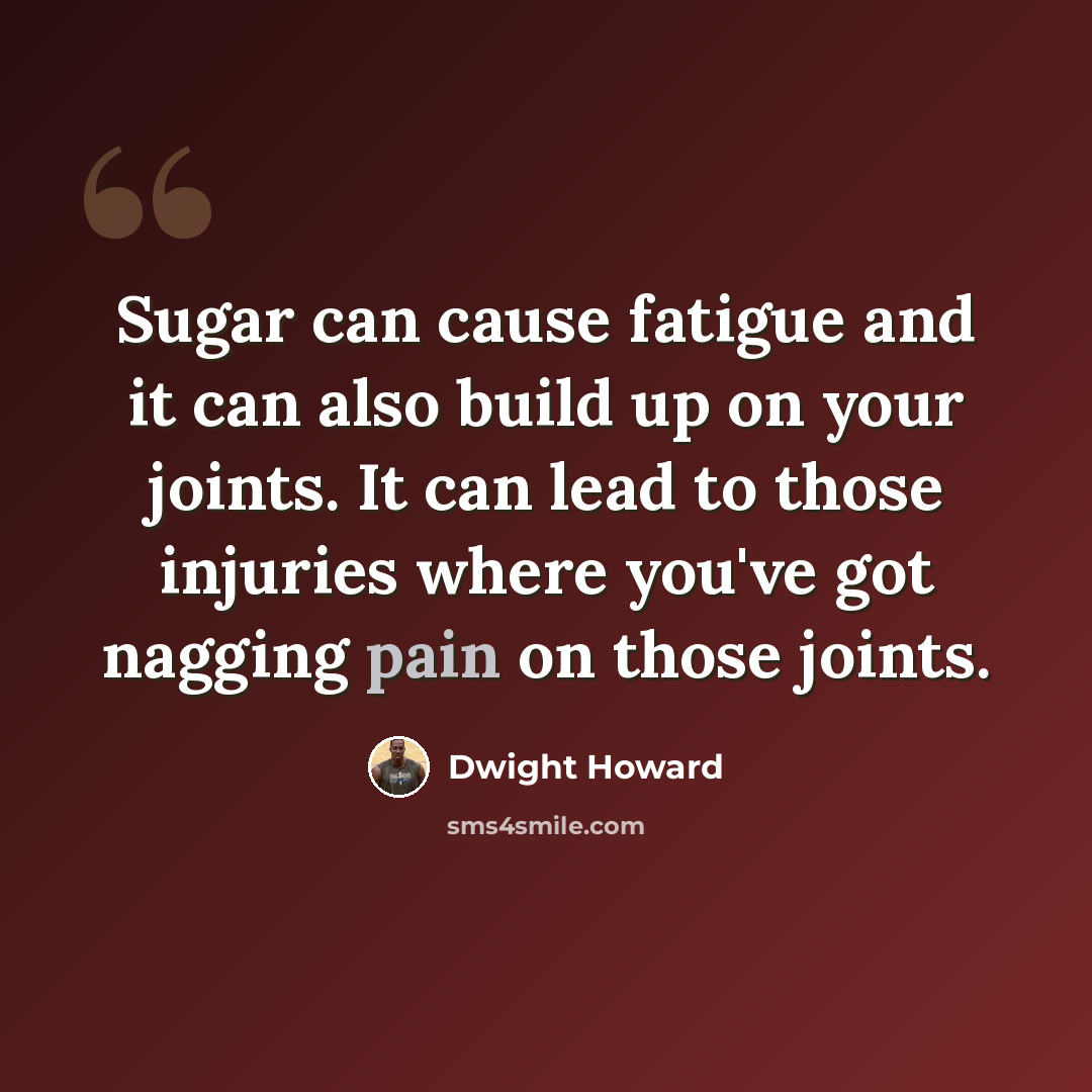 “Sugar can cause fatigue and it can also build up on your joints. It can lead to those injuries where you've got nagging pain on those joints.” quote by Dwight Howard