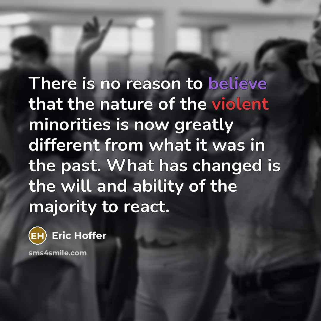 “There is no reason to believe that the nature of the violent minorities is now greatly different from what it was in the past. What has changed is the will and ability of the majority to react.” quote by Eric Hoffer