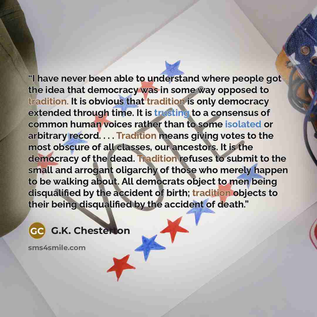 “I have never been able to understand where people got the idea that democracy was in some way opposed to tradition. It is obvious that tradition is only democracy extended through time. It is trusting to a consensus of common human voices rather than to some isolated or arbitrary record…” quote by G.K. Chesterton