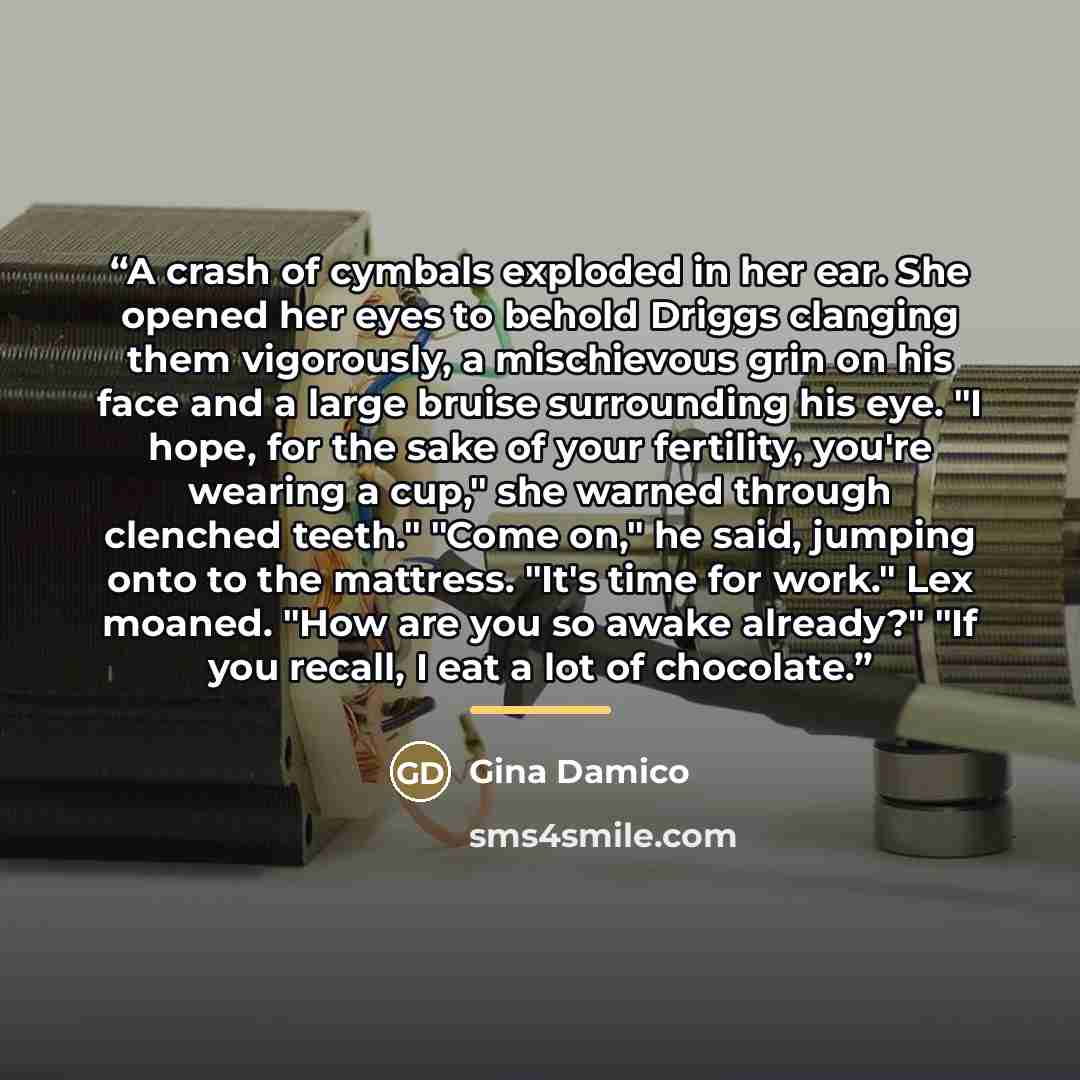 “A crash of cymbals exploded in her ear. She opened her eyes to behold Driggs clanging them vigorously, a mischievous grin on his face and a large bruise surrounding his eye. "I hope, for the sake of your fertility, you're wearing a cup," she warned through clenched teeth." "Come on," he said…” quote by Gina Damico