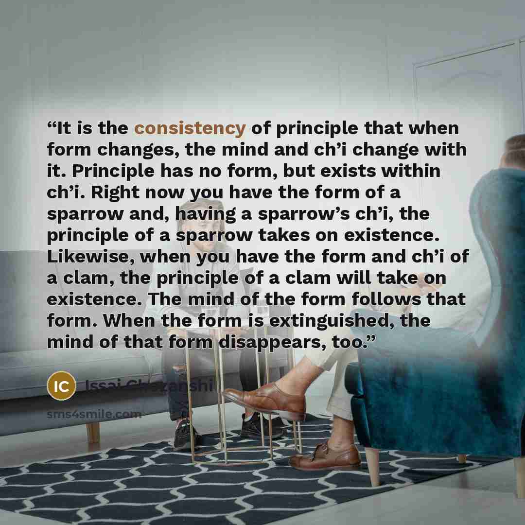 “It is the consistency of principle that when form changes, the mind and ch’i change with it. Principle has no form, but exists within ch’i. Right now you have the form of a sparrow and, having a sparrow’s ch’i, the principle of a sparrow takes on existence. Likewise, when you have the form and…” quote by Issai Chozanshi