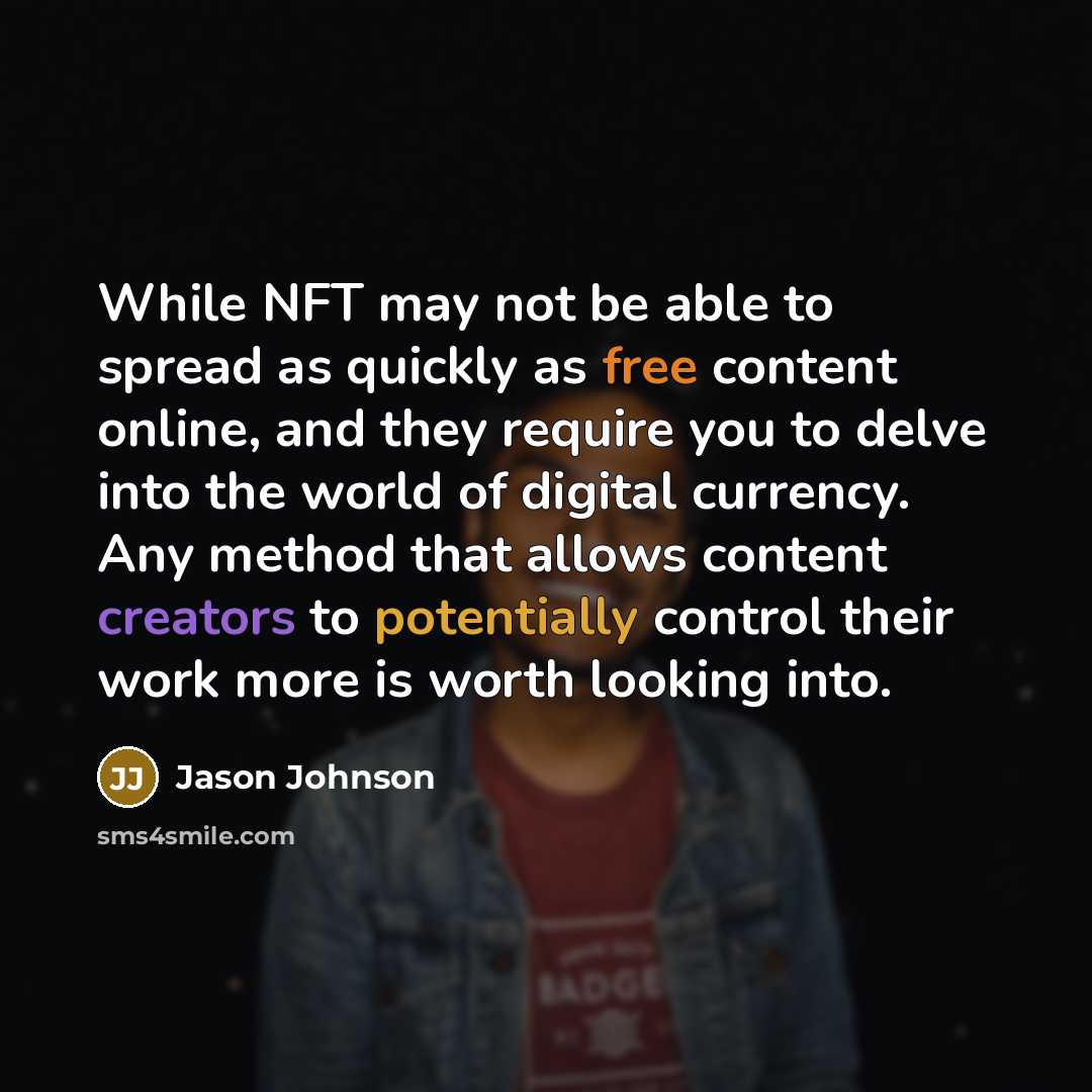 “While NFT may not be able to spread as quickly as free content online, and they require you to delve into the world of digital currency. Any method that allows content creators to potentially control their work more is worth looking into.” quote by Jason Johnson