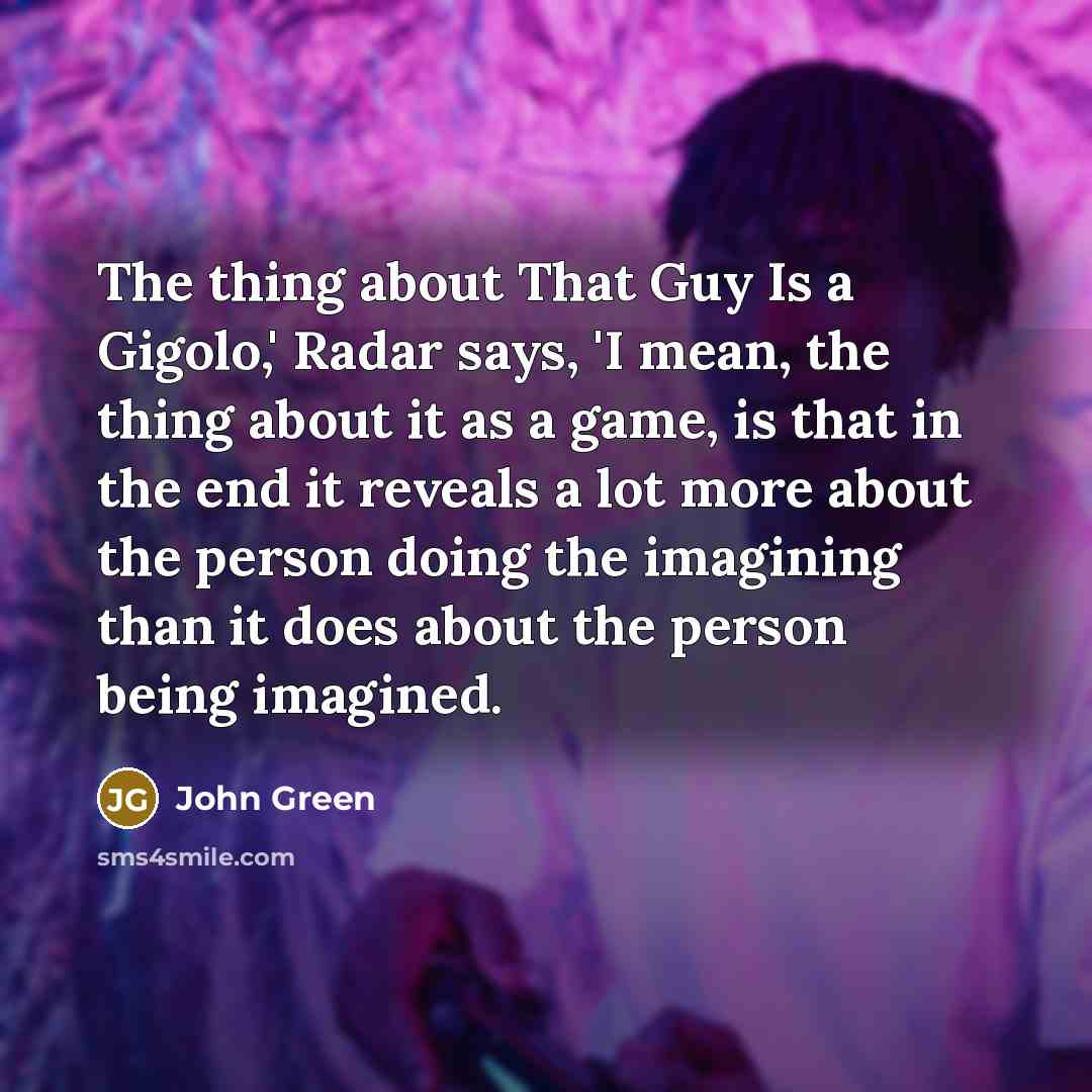 “The thing about That Guy Is a Gigolo,' Radar says, 'I mean, the thing about it as a game, is that in the end it reveals a lot more about the person doing the imagining than it does about the person being imagined.” quote by John Green