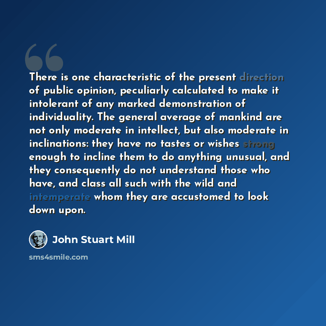 “There is one characteristic of the present direction of public opinion, peculiarly calculated to make it intolerant of any marked demonstration of individuality. The general average of mankind are not only moderate in intellect, but also moderate in inclinations: they have no tastes or wishes…” quote by John Stuart Mill