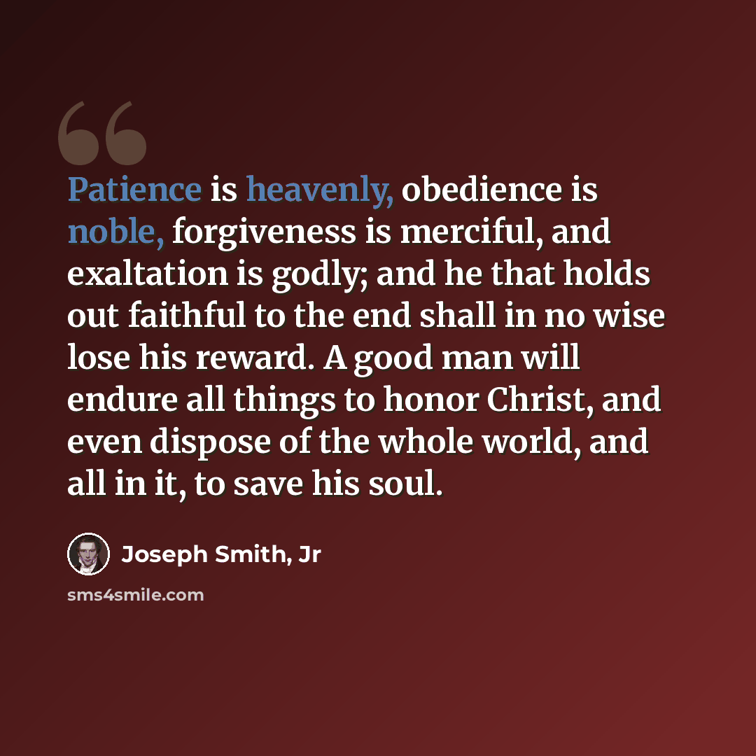 “Patience is heavenly, obedience is noble, forgiveness is merciful, and exaltation is godly; and he that holds out faithful to the end shall in no wise lose his reward. A good man will endure all things to honor Christ, and even dispose of the whole world, and all in it, to save his soul.” quote by Joseph Smith, Jr