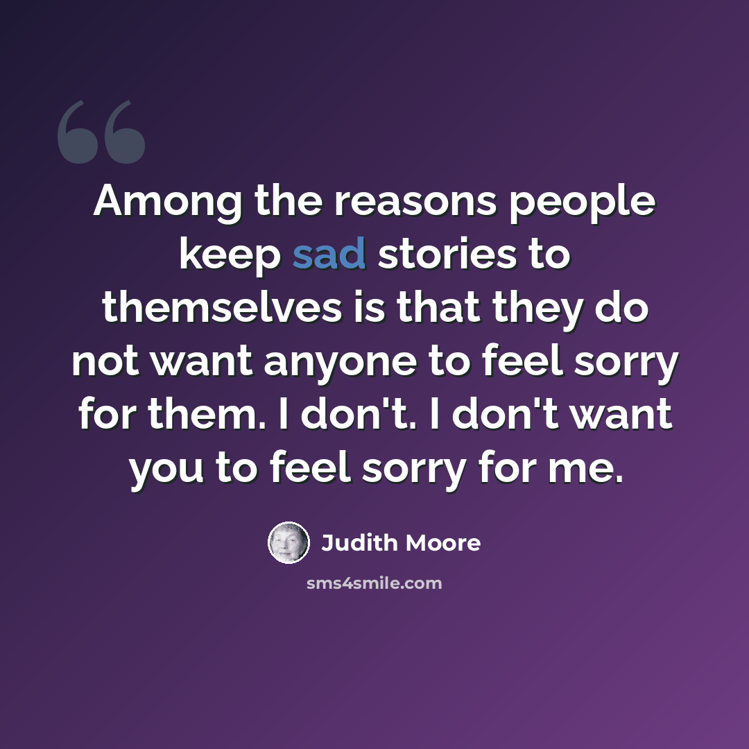 “Among the reasons people keep sad stories to themselves is that they do not want anyone to feel sorry for them. I don't. I don't want you to feel sorry for me.” quote by Judith Moore