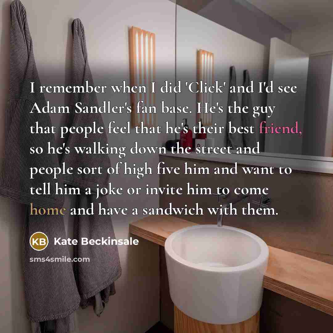 “I remember when I did 'Click' and I'd see Adam Sandler's fan base. He's the guy that people feel that he's their best friend, so he's walking down the street and people sort of high five him and want to tell him a joke or invite him to come home and have a sandwich with them.” quote by Kate Beckinsale
